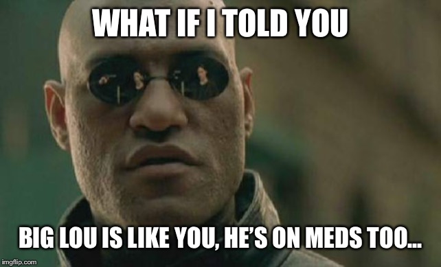 Matrix Morpheus Meme | WHAT IF I TOLD YOU; BIG LOU IS LIKE YOU, HE’S ON MEDS TOO... | image tagged in memes,matrix morpheus | made w/ Imgflip meme maker