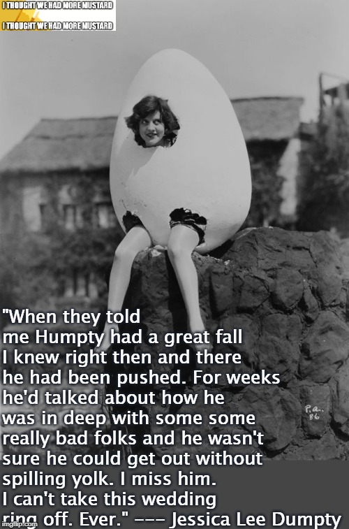 Humpty Dumpty's Widow | "When they told me Humpty had a great fall I knew right then and there he had been pushed. For weeks he'd talked about how he was in deep with some some really bad folks and he wasn't sure he could get out without spilling yolk. I miss him. I can't take this wedding ring off. Ever." --- Jessica Lee Dumpty | image tagged in humpty dumpty | made w/ Imgflip meme maker