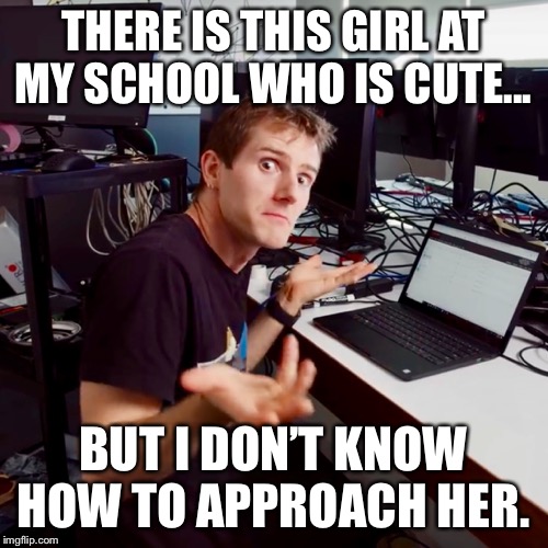 I don’t know | THERE IS THIS GIRL AT MY SCHOOL WHO IS CUTE... BUT I DON’T KNOW HOW TO APPROACH HER. | image tagged in i dont know | made w/ Imgflip meme maker