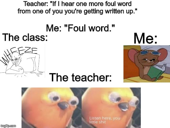 Blank White Template | Teacher: "If I hear one more foul word from one of you you're getting written up."; Me: "Foul word."; The class:; Me:; The teacher: | image tagged in blank white template | made w/ Imgflip meme maker