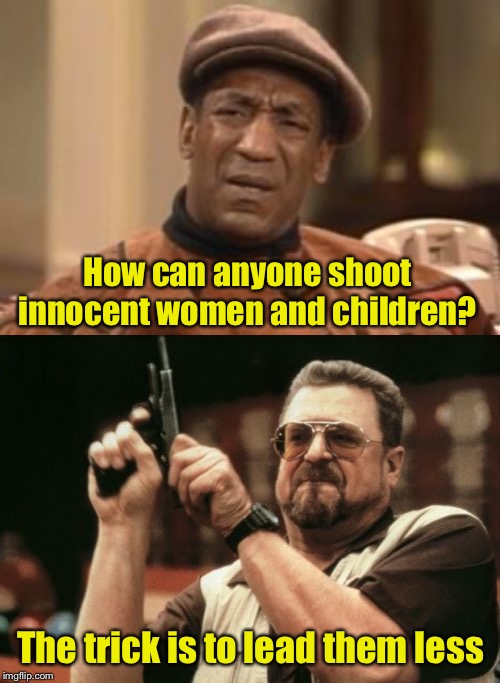 How to | How can anyone shoot innocent women and children? The trick is to lead them less | image tagged in memes,am i the only one around here,bill cosby what,bad joke | made w/ Imgflip meme maker