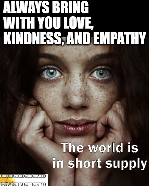Always Bring With You Love, Kindness, And Empathy | ALWAYS BRING WITH YOU LOVE, KINDNESS, AND EMPATHY; The world is in short supply | image tagged in love,kindness,empathy | made w/ Imgflip meme maker