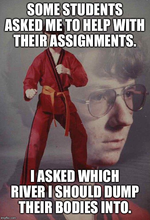 Karate Kyle | SOME STUDENTS ASKED ME TO HELP WITH THEIR ASSIGNMENTS. I ASKED WHICH RIVER I SHOULD DUMP THEIR BODIES INTO. | image tagged in memes,karate kyle | made w/ Imgflip meme maker