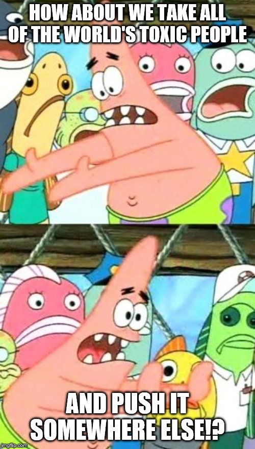 Put It Somewhere Else Patrick Meme | HOW ABOUT WE TAKE ALL OF THE WORLD'S TOXIC PEOPLE; AND PUSH IT SOMEWHERE ELSE!? | image tagged in memes,put it somewhere else patrick | made w/ Imgflip meme maker