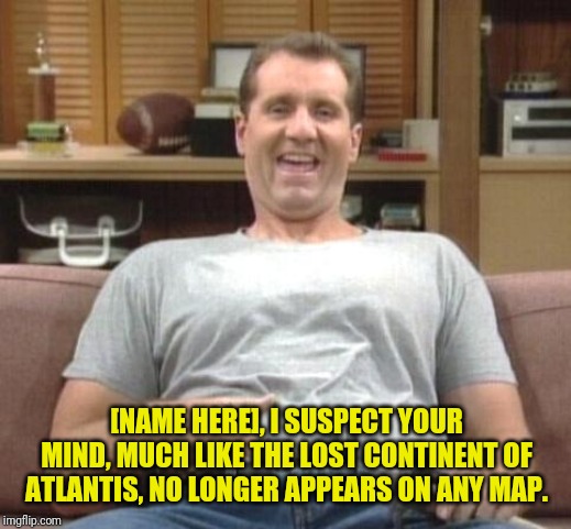 al bundy |  [NAME HERE], I SUSPECT YOUR MIND, MUCH LIKE THE LOST CONTINENT OF ATLANTIS, NO LONGER APPEARS ON ANY MAP. | image tagged in al bundy,come back,insults | made w/ Imgflip meme maker