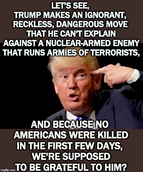 Those Ukrainians were supposed to be us. We have to be lucky every time. Iran only has to be lucky once. | LET'S SEE, 
TRUMP MAKES AN IGNORANT, 
RECKLESS, DANGEROUS MOVE 
THAT HE CAN'T EXPLAIN
AGAINST A NUCLEAR-ARMED ENEMY THAT RUNS ARMIES OF TERRORISTS, AND BECAUSE NO 
AMERICANS WERE KILLED IN THE FIRST FEW DAYS, 
WE'RE SUPPOSED TO BE GRATEFUL TO HIM? | image tagged in trump points to empty space above neck,trump,iran,war,idiot,moron | made w/ Imgflip meme maker