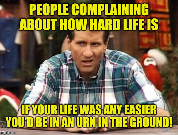 Al Bundy | PEOPLE COMPLAINING ABOUT HOW HARD LIFE IS; IF YOUR LIFE WAS ANY EASIER YOU'D BE IN AN URN IN THE GROUND! | image tagged in al bundy,come back,insults | made w/ Imgflip meme maker
