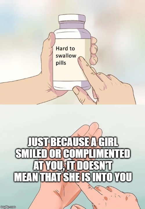 Hard to swallow pills | JUST BECAUSE A GIRL SMILED OR COMPLIMENTED AT YOU, IT DOESN'T MEAN THAT SHE IS INTO YOU | image tagged in memes,hard to swallow pills | made w/ Imgflip meme maker