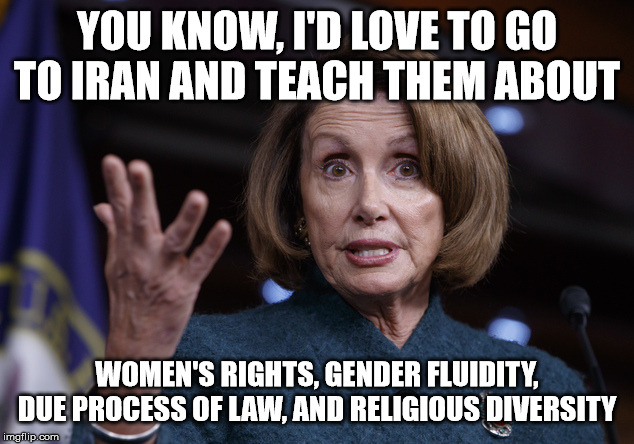 Executed in 5...4...3... | YOU KNOW, I'D LOVE TO GO TO IRAN AND TEACH THEM ABOUT WOMEN'S RIGHTS, GENDER FLUIDITY, DUE PROCESS OF LAW, AND RELIGIOUS DIVERSITY | image tagged in good old nancy pelosi,iran | made w/ Imgflip meme maker
