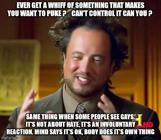 Ancient Aliens Meme | EVER GET A WHIFF OF SOMETHING THAT MAKES YOU WANT TO PUKE ?    CAN'T CONTROL IT CAN YOU ? SAME THING WHEN SOME PEOPLE SEE GAYS. IT'S NOT ABOUT HATE, IT'S AN INVOLUNTARY REACTION. MIND SAYS IT'S OK, BODY DOES IT'S OWN THING | image tagged in memes,ancient aliens | made w/ Imgflip meme maker
