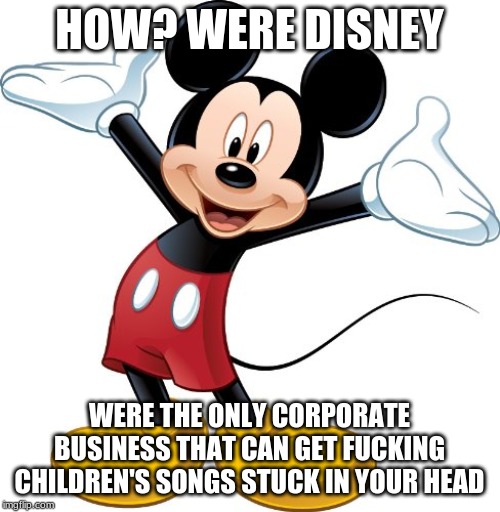 Mickey Mouse | HOW? WERE DISNEY WERE THE ONLY CORPORATE BUSINESS THAT CAN GET F**KING CHILDREN'S SONGS STUCK IN YOUR HEAD | image tagged in mickey mouse | made w/ Imgflip meme maker