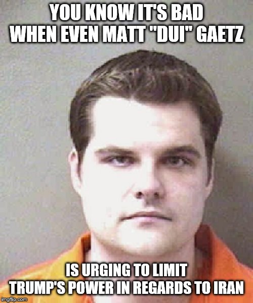 matt gaetz  | YOU KNOW IT'S BAD WHEN EVEN MATT "DUI" GAETZ; IS URGING TO LIMIT TRUMP'S POWER IN REGARDS TO IRAN | image tagged in matt gaetz | made w/ Imgflip meme maker