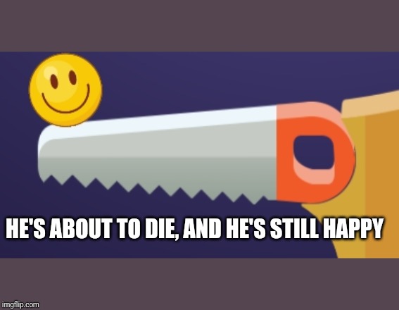 You can't make him sad | HE'S ABOUT TO DIE, AND HE'S STILL HAPPY | image tagged in happy,sad,death | made w/ Imgflip meme maker