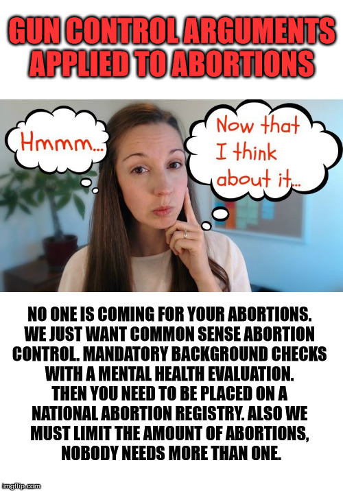If you want to control something, apply that logic to something else. |  GUN CONTROL ARGUMENTS APPLIED TO ABORTIONS; NO ONE IS COMING FOR YOUR ABORTIONS. 
WE JUST WANT COMMON SENSE ABORTION 
CONTROL. MANDATORY BACKGROUND CHECKS 
WITH A MENTAL HEALTH EVALUATION. 
THEN YOU NEED TO BE PLACED ON A 
NATIONAL ABORTION REGISTRY. ALSO WE 
MUST LIMIT THE AMOUNT OF ABORTIONS, 
NOBODY NEEDS MORE THAN ONE. | image tagged in gun control,birth control,logic,think about it | made w/ Imgflip meme maker