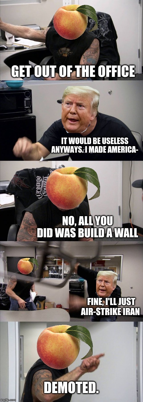 American Chopper Argument | GET OUT OF THE OFFICE; IT WOULD BE USELESS ANYWAYS. I MADE AMERICA-; NO, ALL YOU DID WAS BUILD A WALL; FINE, I'LL JUST AIR-STRIKE IRAN; DEMOTED. | image tagged in memes,american chopper argument | made w/ Imgflip meme maker