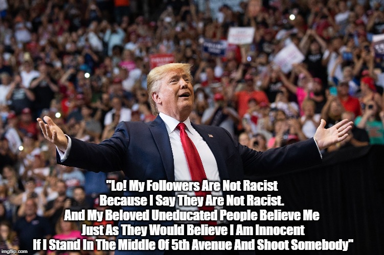 Why Do 40% Of Americans Want To Swallow Trump's Swill? | "Lo! My Followers Are Not Racist 
Because I Say They Are Not Racist. 
And My Beloved Uneducated People Believe Me 
Just As They Would Believe I Am Innocent
If I Stand In The Middle Of 5th Avenue And Shoot Somebody" | image tagged in deplorable donald,despicable donald,devious donald,dishonest donald,dishonorable donald,trump lies more easily than he metaboliz | made w/ Imgflip meme maker
