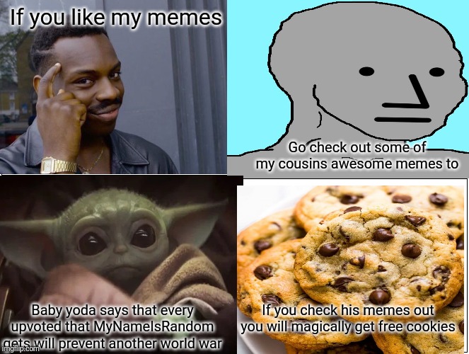 Check out my cousin MyNameIsRandom | If you like my memes; Go check out some of my cousins awesome memes to; Baby yoda says that every upvoted that MyNameIsRandom gets will prevent another world war; If you check his memes out you will magically get free cookies | image tagged in comics | made w/ Imgflip meme maker