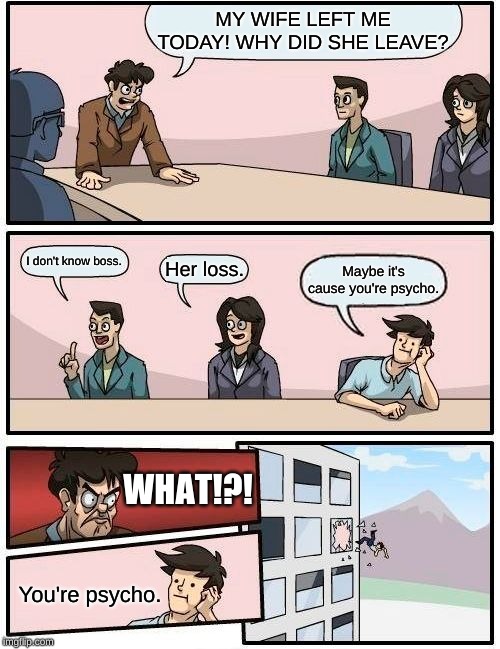 Boardroom Meeting Suggestion Meme | MY WIFE LEFT ME TODAY! WHY DID SHE LEAVE? I don't know boss. Her loss. Maybe it's cause you're psycho. WHAT!?! You're psycho. | image tagged in memes,boardroom meeting suggestion | made w/ Imgflip meme maker