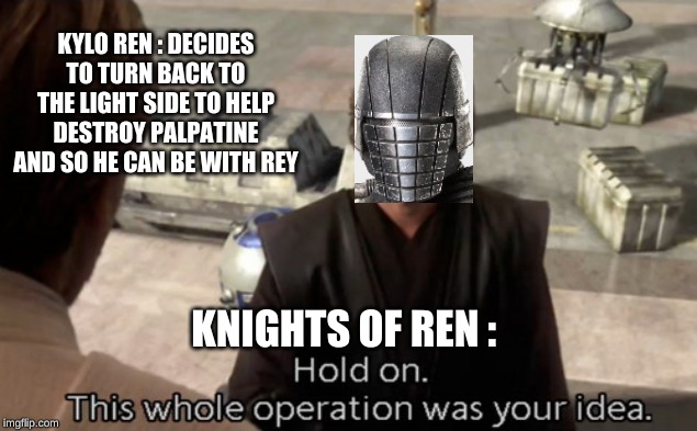 This whole operation was your idea | KYLO REN : DECIDES TO TURN BACK TO THE LIGHT SIDE TO HELP DESTROY PALPATINE AND SO HE CAN BE WITH REY; KNIGHTS OF REN : | image tagged in this whole operation was your idea | made w/ Imgflip meme maker