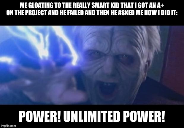 Darth Sidious unlimited power | ME GLOATING TO THE REALLY SMART KID THAT I GOT AN A+ ON THE PROJECT AND HE FAILED AND THEN HE ASKED ME HOW I DID IT:; POWER! UNLIMITED POWER! | image tagged in darth sidious unlimited power | made w/ Imgflip meme maker