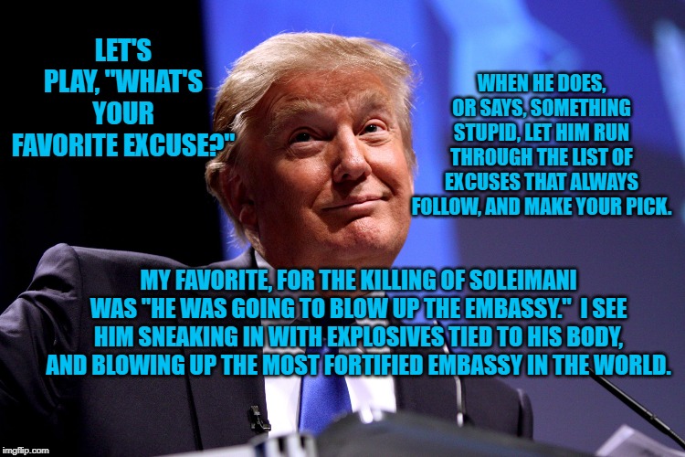 Donald Trump No2 | WHEN HE DOES, OR SAYS, SOMETHING STUPID, LET HIM RUN THROUGH THE LIST OF EXCUSES THAT ALWAYS FOLLOW, AND MAKE YOUR PICK. LET'S PLAY, "WHAT'S YOUR FAVORITE EXCUSE?"; MY FAVORITE, FOR THE KILLING OF SOLEIMANI WAS "HE WAS GOING TO BLOW UP THE EMBASSY."  I SEE HIM SNEAKING IN WITH EXPLOSIVES TIED TO HIS BODY, AND BLOWING UP THE MOST FORTIFIED EMBASSY IN THE WORLD. | image tagged in donald trump no2 | made w/ Imgflip meme maker