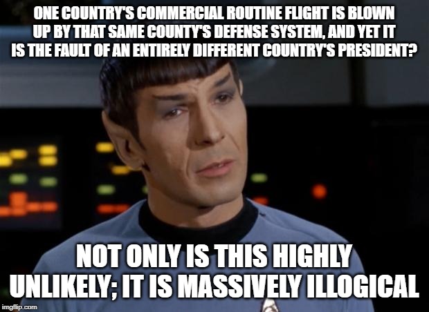 Spock Illogical | ONE COUNTRY'S COMMERCIAL ROUTINE FLIGHT IS BLOWN UP BY THAT SAME COUNTY'S DEFENSE SYSTEM, AND YET IT IS THE FAULT OF AN ENTIRELY DIFFERENT COUNTRY'S PRESIDENT? NOT ONLY IS THIS HIGHLY UNLIKELY; IT IS MASSIVELY ILLOGICAL | image tagged in spock illogical | made w/ Imgflip meme maker