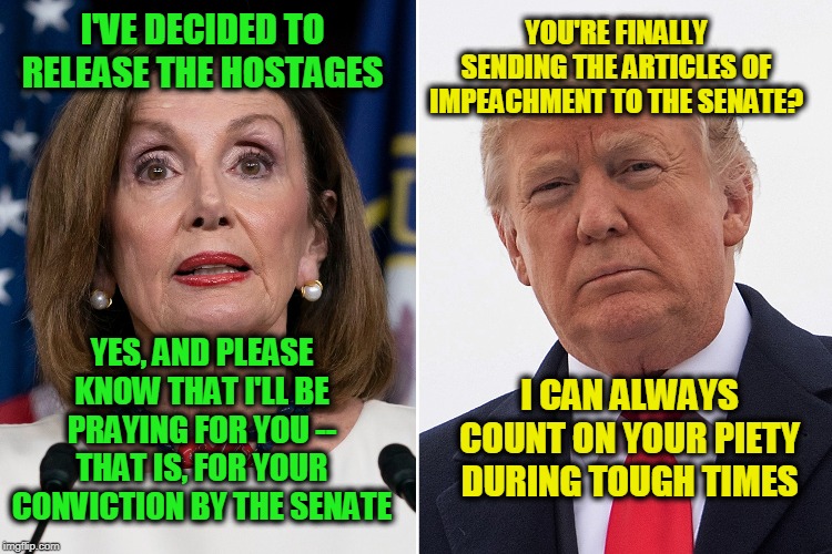 In Her Prayers | YOU'RE FINALLY SENDING THE ARTICLES OF IMPEACHMENT TO THE SENATE? I'VE DECIDED TO RELEASE THE HOSTAGES; YES, AND PLEASE KNOW THAT I'LL BE PRAYING FOR YOU -- THAT IS, FOR YOUR CONVICTION BY THE SENATE; I CAN ALWAYS COUNT ON YOUR PIETY DURING TOUGH TIMES | image tagged in trump impeachment,nancy pelosi,president trump | made w/ Imgflip meme maker