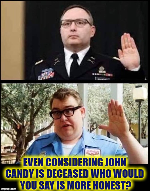 Honesty is such a lonely word
Everyone is so untrue
Honesty is hardly ever heard
And mostly what I need from you | EVEN CONSIDERING JOHN CANDY IS DECEASED WHO WOULD     YOU SAY IS MORE HONEST? | image tagged in vince vance,john candy,john candy - closed,vindman,honesty,liar liar | made w/ Imgflip meme maker