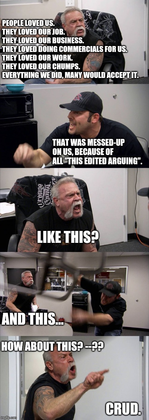 American Chopper Argument | PEOPLE LOVED US.
THEY LOVED OUR JOB.
THEY LOVED OUR BUSINESS.
THEY LOVED DOING COMMERCIALS FOR US.
THEY LOVED OUR WORK.
THEY LOVED OUR CHUMPS.
EVERYTHING WE DID, MANY WOULD ACCEPT IT. THAT WAS MESSED-UP ON US, BECAUSE OF ALL "THIS EDITED ARGUING". LIKE THIS? AND THIS... HOW ABOUT THIS? --?? CRUD. | image tagged in memes,american chopper argument | made w/ Imgflip meme maker