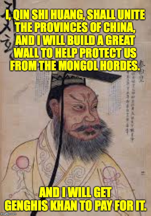 And the rest is history  ( : | I, QIN SHI HUANG, SHALL UNITE
THE PROVINCES OF CHINA,
AND I WILL BUILD A GREAT
WALL TO HELP PROTECT US
FROM THE MONGOL HORDES. AND I WILL GET GENGHIS KHAN TO PAY FOR IT. | image tagged in memes,now that's a great wall,qin shi huang,genghis khan,trump,lessons of history | made w/ Imgflip meme maker