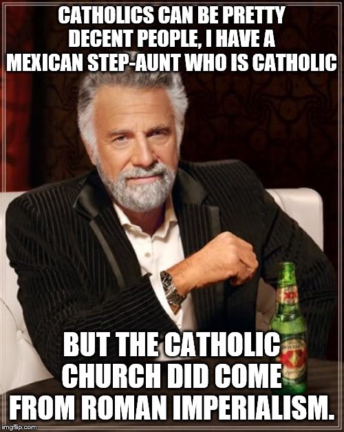 The Most Interesting Man In The World Meme | CATHOLICS CAN BE PRETTY DECENT PEOPLE, I HAVE A MEXICAN STEP-AUNT WHO IS CATHOLIC BUT THE CATHOLIC CHURCH DID COME FROM ROMAN IMPERIALISM. | image tagged in memes,the most interesting man in the world | made w/ Imgflip meme maker