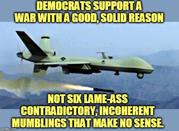 One reason that makes sense beats six assorted reasons that sound like they were pulled out of somebody's cloaca. | DEMOCRATS SUPPORT A WAR WITH A GOOD, SOLID REASON; NOT SIX LAME-ASS CONTRADICTORY, INCOHERENT MUMBLINGS THAT MAKE NO SENSE. | image tagged in drone shooting missle,trump,iran,war,democrats | made w/ Imgflip meme maker