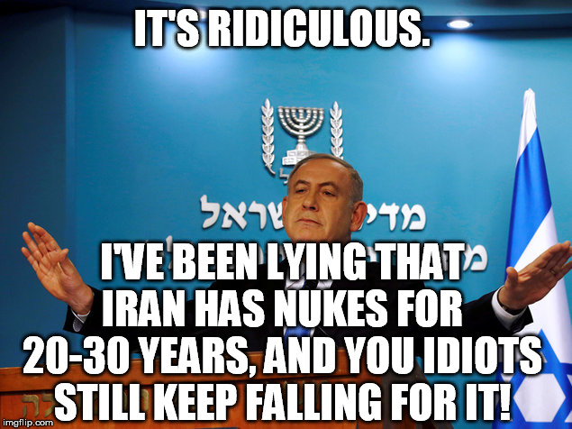 Bibi | IT'S RIDICULOUS. I'VE BEEN LYING THAT IRAN HAS NUKES FOR 20-30 YEARS, AND YOU IDIOTS STILL KEEP FALLING FOR IT! | image tagged in bibi | made w/ Imgflip meme maker