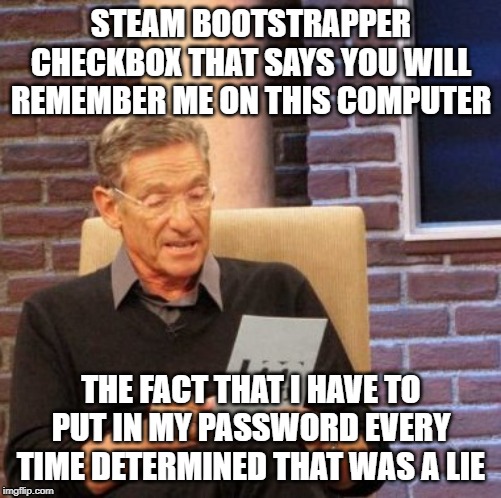 Maury Lie Detector Meme | STEAM BOOTSTRAPPER CHECKBOX THAT SAYS YOU WILL REMEMBER ME ON THIS COMPUTER; THE FACT THAT I HAVE TO PUT IN MY PASSWORD EVERY TIME DETERMINED THAT WAS A LIE | image tagged in memes,maury lie detector | made w/ Imgflip meme maker