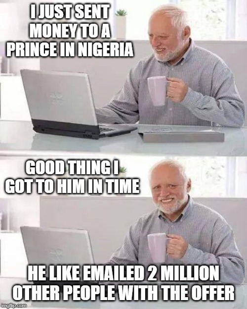 He'll double up no doubt | I JUST SENT MONEY TO A PRINCE IN NIGERIA; GOOD THING I GOT TO HIM IN TIME; HE LIKE EMAILED 2 MILLION
OTHER PEOPLE WITH THE OFFER | image tagged in memes,hide the pain harold,nigerian prince | made w/ Imgflip meme maker