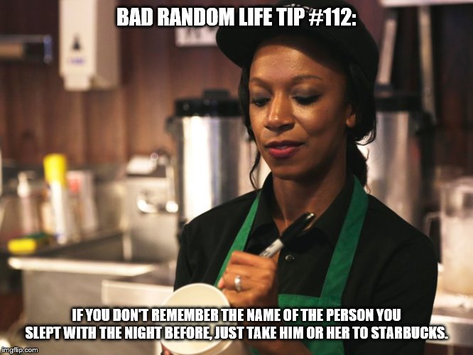 Starbucks Barista asking for name | BAD RANDOM LIFE TIP #112:; IF YOU DON'T REMEMBER THE NAME OF THE PERSON YOU SLEPT WITH THE NIGHT BEFORE, JUST TAKE HIM OR HER TO STARBUCKS. | image tagged in starbucks barista asking for name | made w/ Imgflip meme maker