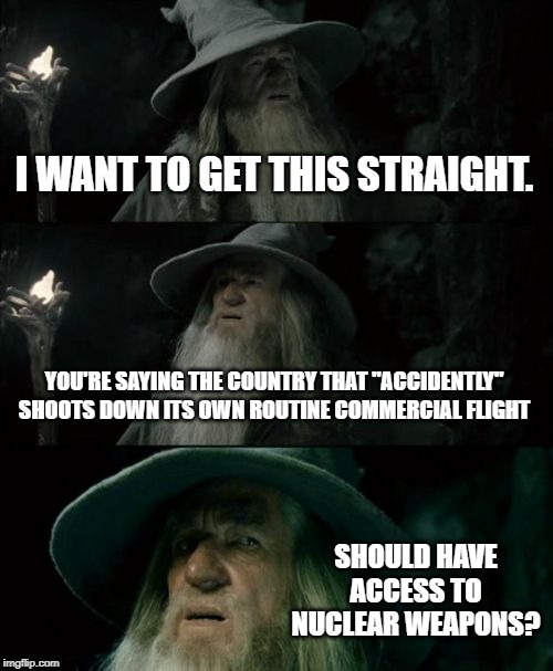 Confused Gandalf | I WANT TO GET THIS STRAIGHT. YOU'RE SAYING THE COUNTRY THAT "ACCIDENTLY" SHOOTS DOWN ITS OWN ROUTINE COMMERCIAL FLIGHT; SHOULD HAVE ACCESS TO NUCLEAR WEAPONS? | image tagged in memes,confused gandalf | made w/ Imgflip meme maker