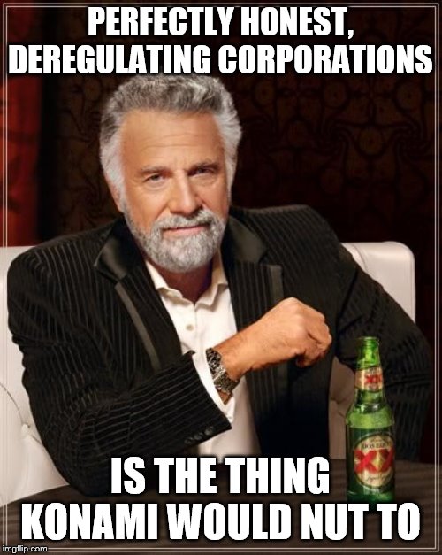 The Most Interesting Man In The World Meme | PERFECTLY HONEST, DEREGULATING CORPORATIONS IS THE THING KONAMI WOULD NUT TO | image tagged in memes,the most interesting man in the world | made w/ Imgflip meme maker