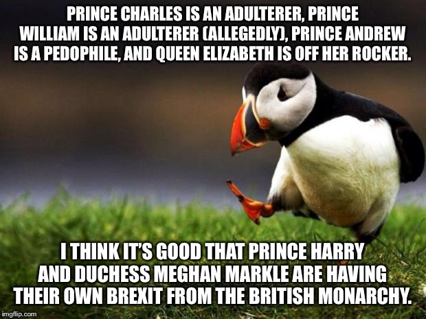Harry and Meghan need to cut ties with the Royal Family | PRINCE CHARLES IS AN ADULTERER, PRINCE WILLIAM IS AN ADULTERER (ALLEGEDLY), PRINCE ANDREW IS A PEDOPHILE, AND QUEEN ELIZABETH IS OFF HER ROCKER. I THINK IT’S GOOD THAT PRINCE HARRY AND DUCHESS MEGHAN MARKLE ARE HAVING THEIR OWN BREXIT FROM THE BRITISH MONARCHY. | image tagged in memes,unpopular opinion puffin,prince harry,meghan markle,royal,news | made w/ Imgflip meme maker