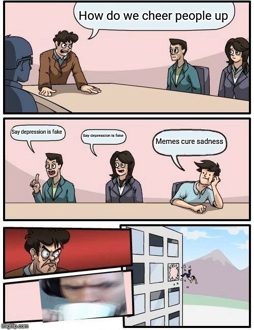 Boardroom Meeting Suggestion | How do we cheer people up; Say depression is fake; Say depression is fake; Memes cure sadness | image tagged in memes,boardroom meeting suggestion | made w/ Imgflip meme maker