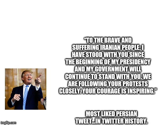 Once again...the people as a whole aren't the problem. | “TO THE BRAVE AND SUFFERING IRANIAN PEOPLE: I HAVE STOOD WITH YOU SINCE THE BEGINNING OF MY PRESIDENCY AND MY GOVERNMENT WILL CONTINUE TO STAND WITH YOU. WE ARE FOLLOWING YOUR PROTESTS CLOSELY. YOUR COURAGE IS INSPIRING.”; MOST LIKED PERSIAN TWEET...IN TWITTER HISTORY. | image tagged in blank white template,iran,donald trump,politics,political meme | made w/ Imgflip meme maker