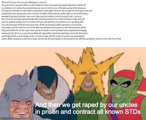 My first attempt at an edge lord meme | Me and the boys when we get called gay so much to the point where we get invited to a girls sleepover where the girls were gonna take their clothes off but decided not to when they learned that we were invited by one of the girls going to the sleepover because she thought we were gay but decided on that again because she thought we were gay so we get excited that we're gonna get to see a bunch of naked chicks having a pillow fight so me and the boys decided to go there but then I see one of the boys but roofies in the fruit punch and I convince him not to but he keeps going through with it anyway because he is tired of being a virgin and will lose his virginity tonight even if it means he'll go to jail but then he convinces us to go along with it so once the girls drink the fruit punch they all fall unconscious within seconds so me and the boys start to do the deed but one of the girls was allergic to fruit punch so she witnessed the whole thing and called 911 so the cops come and try to arrest us but my friend came prepared by bringing some guns for all of us so we end up killing 20 cops before a fucking swat team surrounds the house and finally arrest us and charge us for 5 counts of rape and 20 counts of murder and assaulting a police officer causing our parents to freak out but hire the best lawyers in the world but we still end up going to prison for the rest of our lives; And then we get raped by our uncles in prison and contract all known STDs | image tagged in memes,me and the boys,nsfw | made w/ Imgflip meme maker
