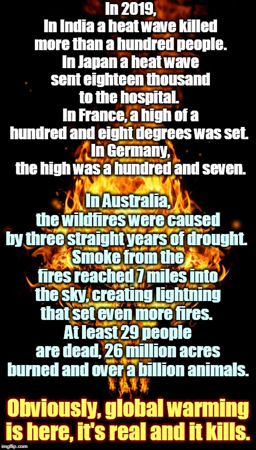 Wake up. | In 2019,
In India a heat wave killed more than a hundred people.
In Japan a heat wave sent eighteen thousand to the hospital. 
In France, a high of a hundred and eight degrees was set. 
In Germany, the high was a hundred and seven. In Australia, the wildfires were caused by three straight years of drought. 
Smoke from the fires reached 7 miles into the sky, creating lightning that set even more fires. 
At least 29 people are dead, 26 million acres burned and over a billion animals. Obviously, global warming is here, it's real and it kills. | image tagged in global warming kills - skull on fire,global warming,climate change,trump,alex jones,assholes | made w/ Imgflip meme maker