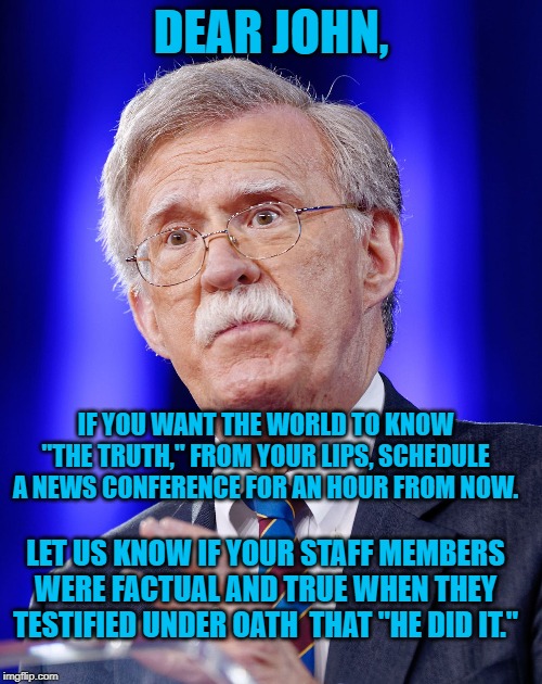 John Bolton | DEAR JOHN, IF YOU WANT THE WORLD TO KNOW "THE TRUTH," FROM YOUR LIPS, SCHEDULE A NEWS CONFERENCE FOR AN HOUR FROM NOW. LET US KNOW IF YOUR STAFF MEMBERS WERE FACTUAL AND TRUE WHEN THEY TESTIFIED UNDER OATH  THAT "HE DID IT." | image tagged in john bolton | made w/ Imgflip meme maker