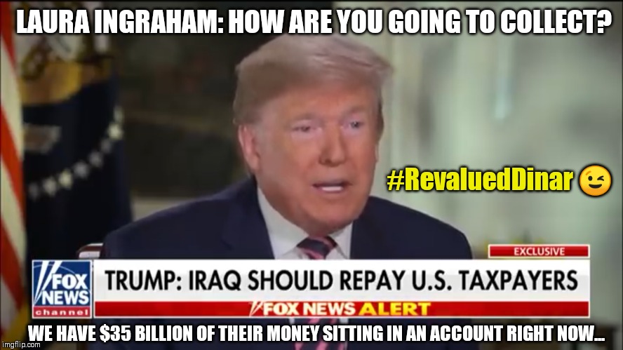 Not Leaving Iraq until America gets  PAYBACK. Iran's OIL? LOL! #GraveSurrender #GoldQFS #RevaluedDinar Kim Clement prophecy | LAURA INGRAHAM: HOW ARE YOU GOING TO COLLECT? #RevaluedDinar 😉; WE HAVE $35 BILLION OF THEIR MONEY SITTING IN AN ACCOUNT RIGHT NOW... | image tagged in donald trump on iraq payback,iraq war,america first,winning,the great awakening,trump 2020 | made w/ Imgflip meme maker