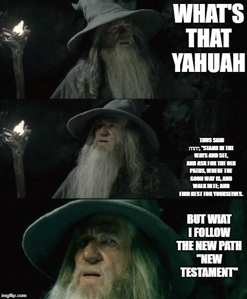 WHAT'S THAT YAHUAH; THUS SAID יהוה, “STAND IN THE WAYS AND SEE, AND ASK FOR THE OLD PATHS, WHERE THE GOOD WAY IS, AND WALK IN IT; AND FIND REST FOR YOURSELVES. BUT WIAT I FOLLOW THE NEW PATH
"NEW TESTAMENT" | image tagged in funny,funny memes | made w/ Imgflip meme maker