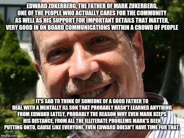 Mark needs to learn some Values from his father. | EDWARD ZUKERBERG, THE FATHER OF MARK ZUKERBERG, ONE OF THE PEOPLE WHO ACTUALLY CARES FOR THE COMMUNITY AS WELL AS HIS SUPPORT FOR IMPORTANT DETAILS THAT MATTER, VERY GOOD IN ON BOARD COMMUNICATIONS WITHIN A CROWD OF PEOPLE; IT'S SAD TO THINK OF SOMEONE OF A GOOD FATHER TO DEAL WITH A MENTALLY ILL SON THAT PROBABLY HASN'T LEARNED ANYTHING FROM EDWARD LATELY, PROBABLY THE REASON WHY EVEN MARK KEEPS HIS DISTANCE, FROM ALL THE ILLITERATE PROBLEMS MARK'S BEEN PUTTING ONTO, CAUSE LIKE EVERYONE, EVEN EDWARD DOESN'T HAVE TIME FOR THAT. | image tagged in dad and son,no internet,life problems | made w/ Imgflip meme maker