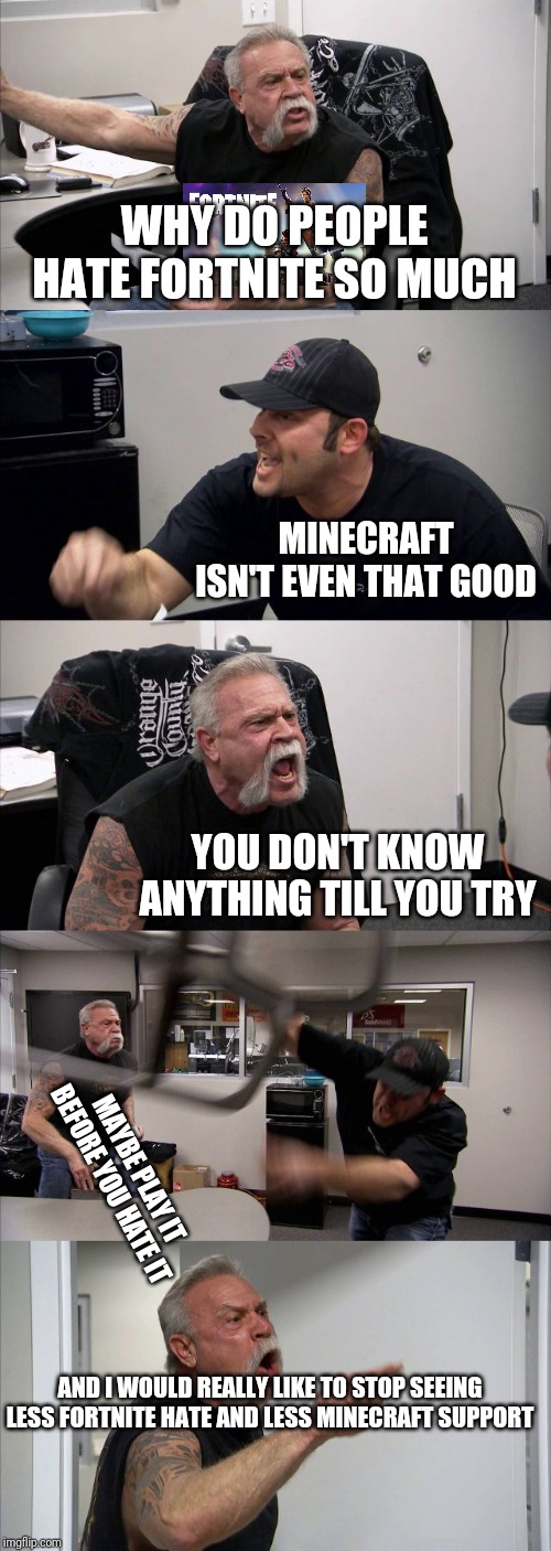 American Chopper Argument | WHY DO PEOPLE HATE FORTNITE SO MUCH; MINECRAFT ISN'T EVEN THAT GOOD; YOU DON'T KNOW ANYTHING TILL YOU TRY; MAYBE PLAY IT BEFORE YOU HATE IT; AND I WOULD REALLY LIKE TO STOP SEEING LESS FORTNITE HATE AND LESS MINECRAFT SUPPORT | image tagged in memes,american chopper argument | made w/ Imgflip meme maker