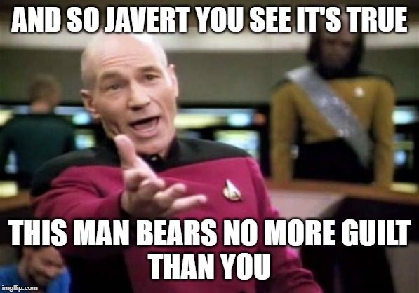 Picard Wtf Meme | AND SO JAVERT YOU SEE IT'S TRUE; THIS MAN BEARS NO MORE GUILT
THAN YOU | image tagged in memes,picard wtf | made w/ Imgflip meme maker