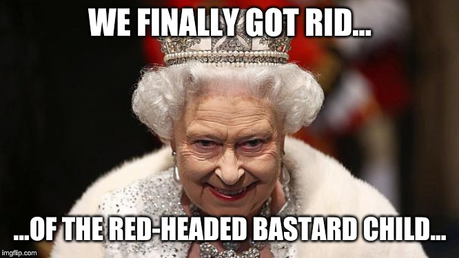 the queen | WE FINALLY GOT RID... ...OF THE RED-HEADED BASTARD CHILD... | image tagged in the queen | made w/ Imgflip meme maker